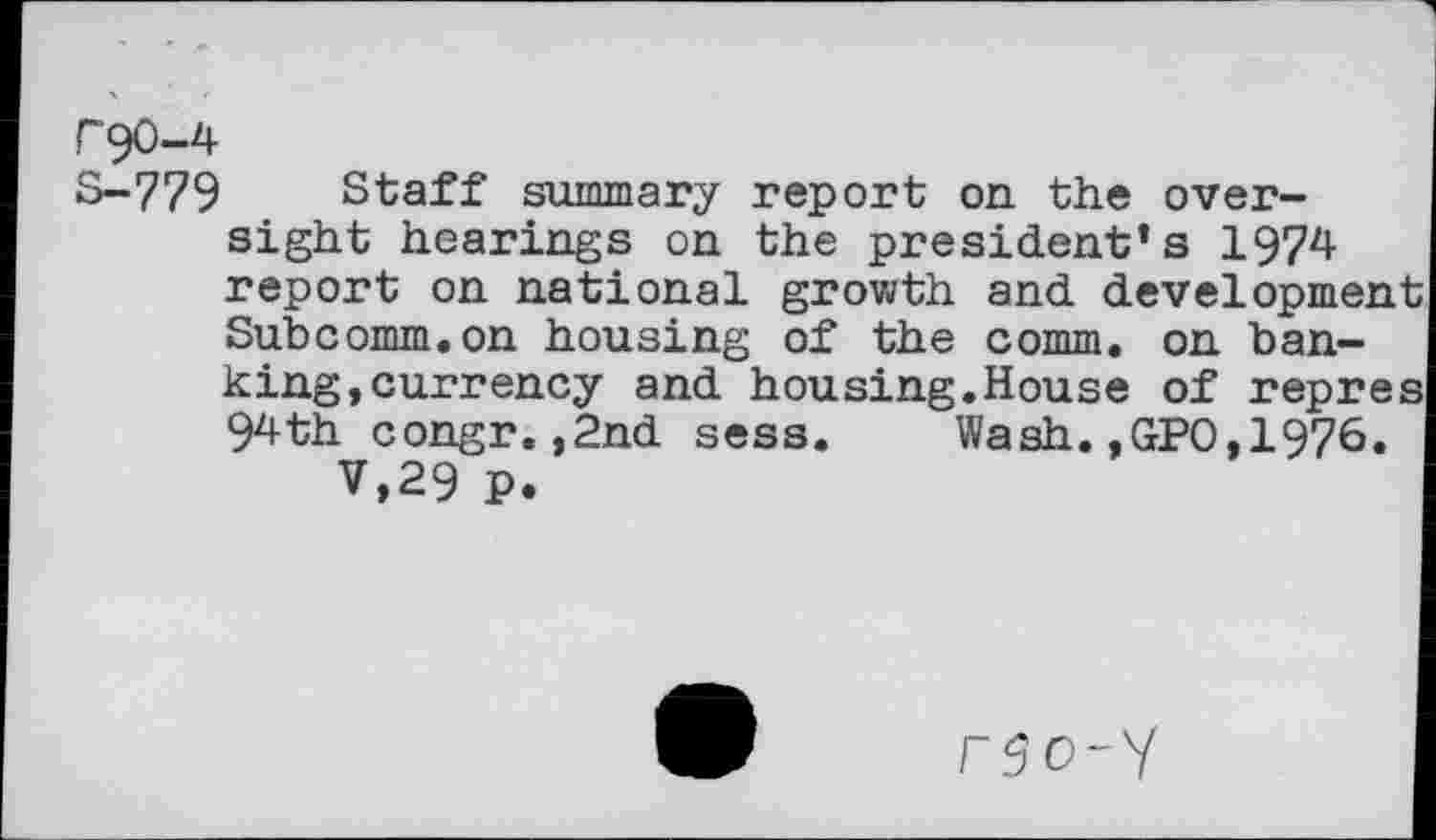 ﻿F90-4
S-779 Staff summary report on. the oversight hearings on the president’s 1974 report on national growth and development Subcomm.on housing of the comm, on banking,currency and housing.House of repres 94th congr.,2nd sess. Wash.,GPO,1976.
V,29 p.